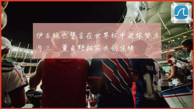 伊东纯也誓言在世界杯中进球努力与三笘薰南野拓实共创佳绩