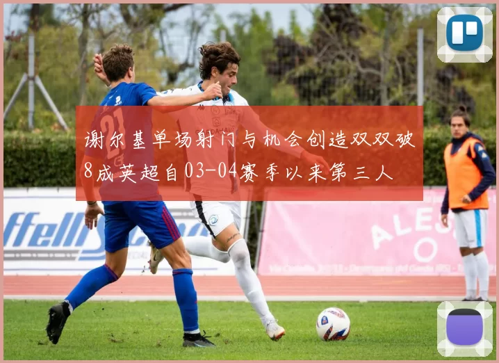 谢尔基单场射门与机会创造双双破8成英超自03-04赛季以来第三人