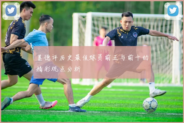 基德评历史最佳球员前五与前十的精彩观点分析