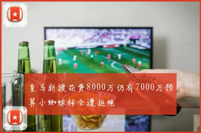 皇马新援花费8000万仍有7000万预算小蜘蛛转会遭拒绝