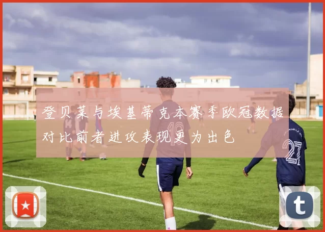 登贝莱与埃基蒂克本赛季欧冠数据对比前者进攻表现更为出色