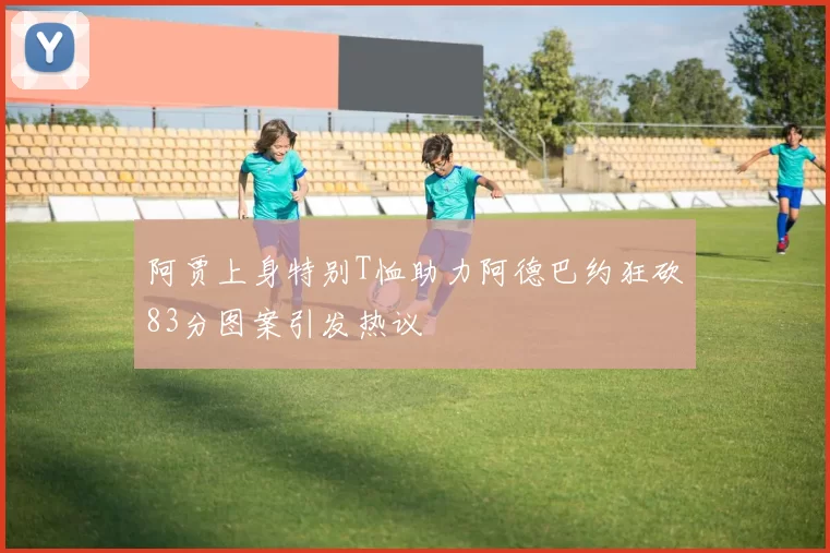 阿贾上身特别T恤助力阿德巴约狂砍83分图案引发热议