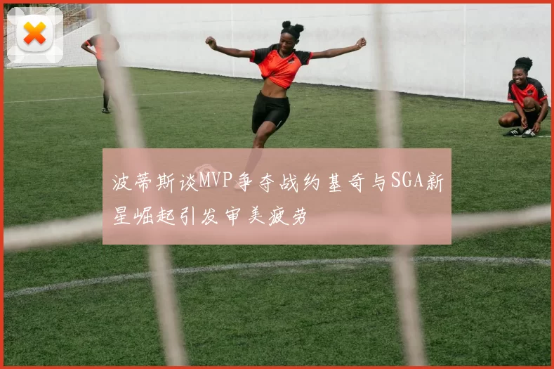 波蒂斯谈MVP争夺战约基奇与SGA新星崛起引发审美疲劳