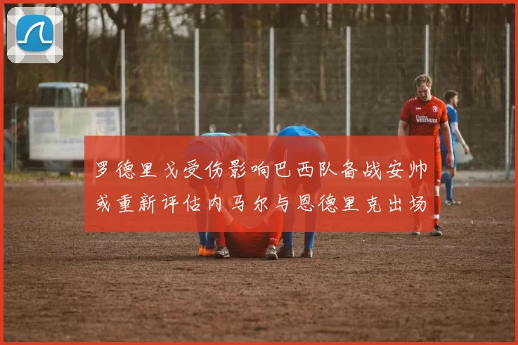罗德里戈受伤影响巴西队备战安帅或重新评估内马尔与恩德里克出场计划