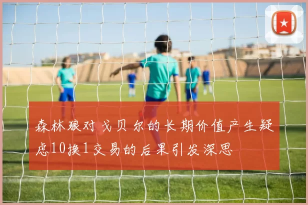 森林狼对戈贝尔的长期价值产生疑虑10换1交易的后果引发深思