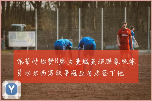 佩蒂特称赞B席为曼城英超现象级球员切尔西若欲争冠应考虑签下他