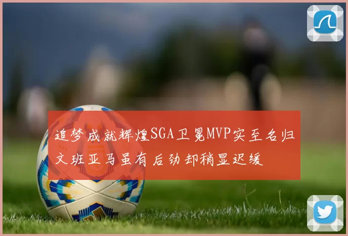追梦成就辉煌SGA卫冕MVP实至名归文班亚马虽有后劲却稍显迟缓