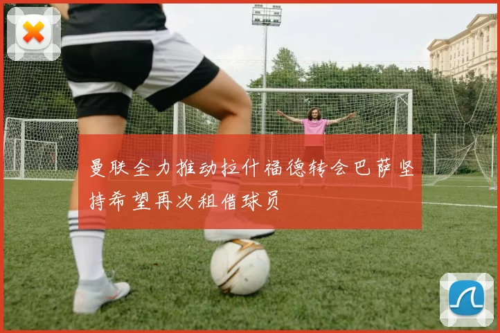 曼联全力推动拉什福德转会巴萨坚持希望再次租借球员