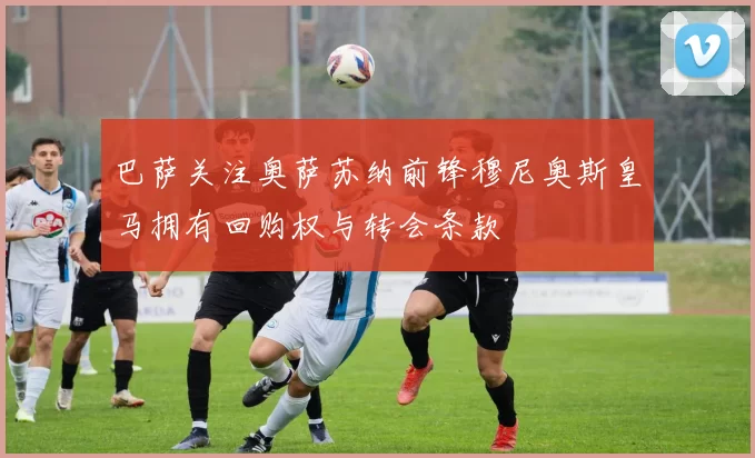 巴萨关注奥萨苏纳前锋穆尼奥斯皇马拥有回购权与转会条款