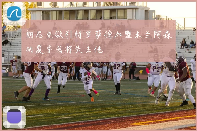 朗尼克欲引特罗萨德加盟米兰阿森纳夏季或将失去他