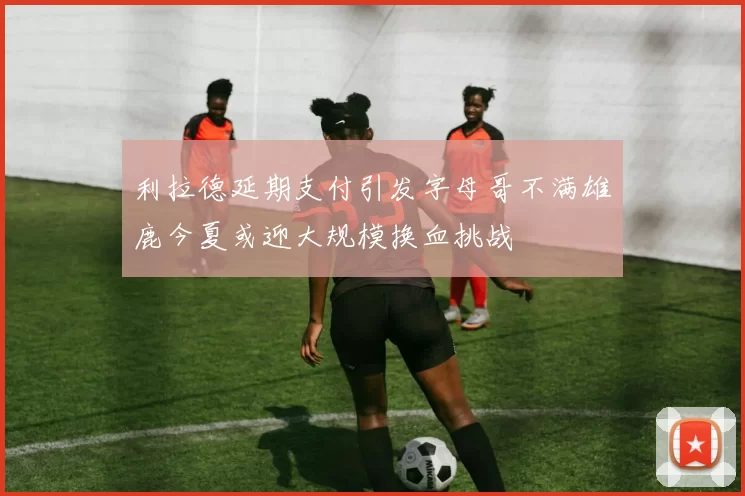 利拉德延期支付引发字母哥不满雄鹿今夏或迎大规模换血挑战