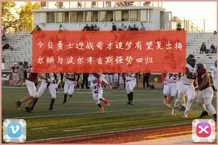 今日勇士迎战奇才追梦有望复出梅尔顿与波尔津吉斯强势回归