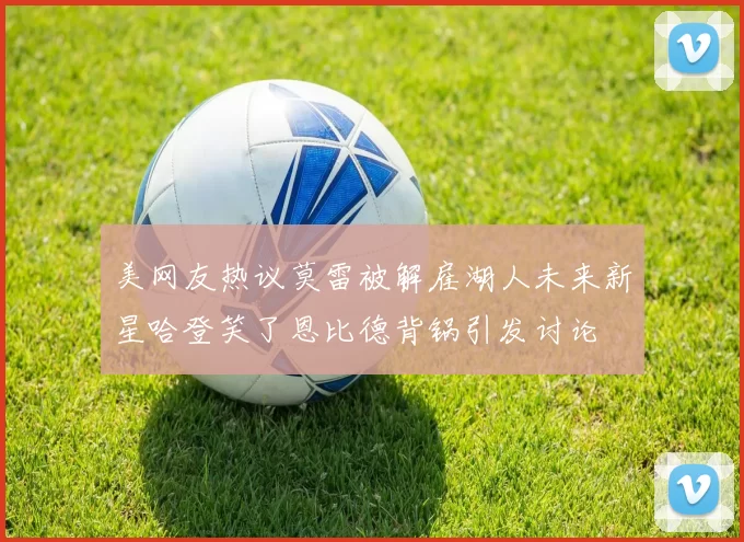 美网友热议莫雷被解雇湖人未来新星哈登笑了恩比德背锅引发讨论