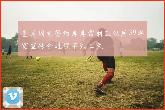 皇马闪电签约库库雷利亚仅用39字官宣转会过程不到三天