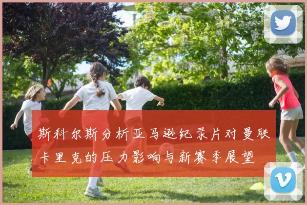 斯科尔斯分析亚马逊纪录片对曼联卡里克的压力影响与新赛季展望
