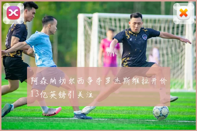 阿森纳切尔西争夺罗杰斯维拉开价13亿英镑引关注