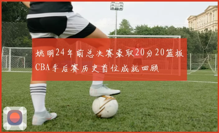 姚明24年前总决赛豪取20分20篮板CBA季后赛历史首位成就回顾