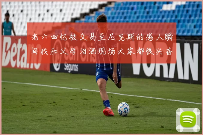 老六回忆被交易至尼克斯的感人瞬间我和父母泪洒现场大家都很兴奋