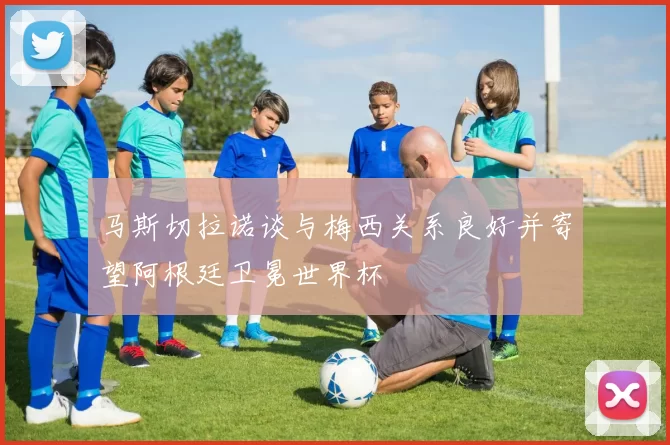马斯切拉诺谈与梅西关系良好并寄望阿根廷卫冕世界杯