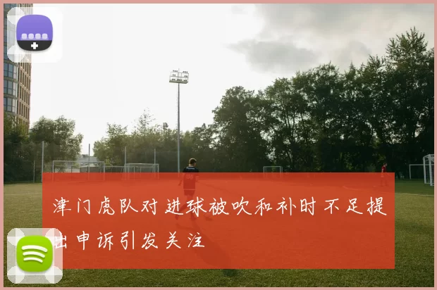 津门虎队对进球被吹和补时不足提出申诉引发关注