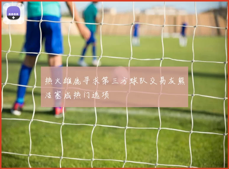 热火雄鹿寻求第三方球队交易灰熊活塞成热门选项