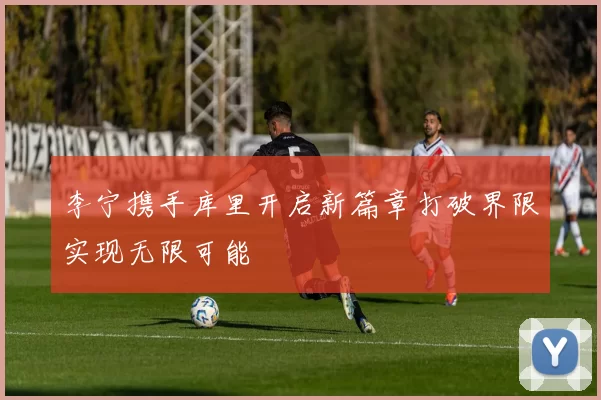 李宁携手库里开启新篇章打破界限实现无限可能