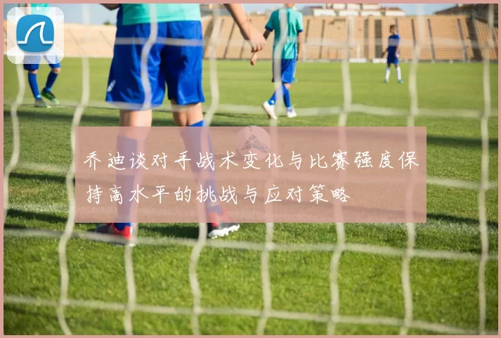 乔迪谈对手战术变化与比赛强度保持高水平的挑战与应对策略