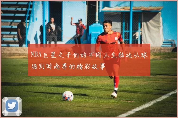 NBA巨星之子们的不同人生轨迹从球场到时尚界的精彩故事