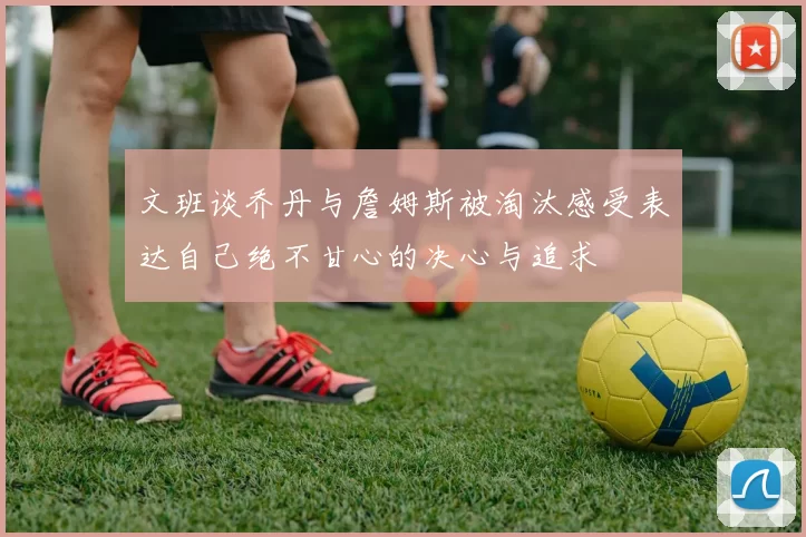 文班谈乔丹与詹姆斯被淘汰感受表达自己绝不甘心的决心与追求