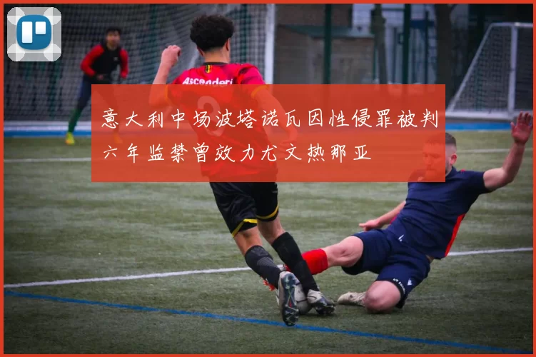 意大利中场波塔诺瓦因性侵罪被判六年监禁曾效力尤文热那亚